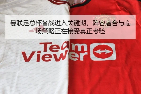 曼联足总杯备战进入关键期，阵容磨合与临场策略正在接受真正考验